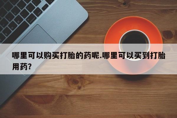 购买打胎药私人可以用吗哪里可以购买打胎的药呢.哪里可以买到打胎用药？