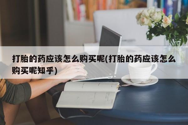 购买打胎药私人可以用吗打胎的药应该怎么购买呢(打胎的药应该怎么购买呢知乎)